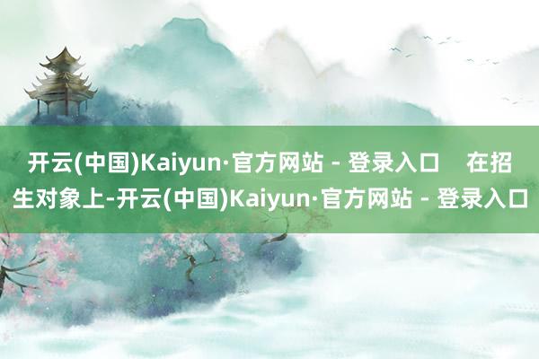 开云(中国)Kaiyun·官方网站 - 登录入口    在招生对象上-开云(中国)Kaiyun·官方网站 - 登录入口