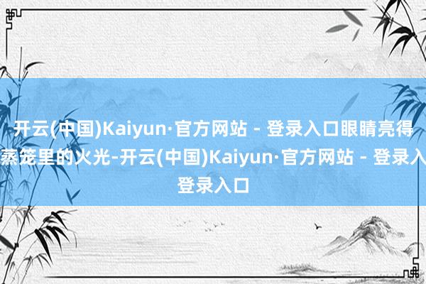 开云(中国)Kaiyun·官方网站 - 登录入口眼睛亮得像蒸笼里的火光-开云(中国)Kaiyun·官方网站 - 登录入口