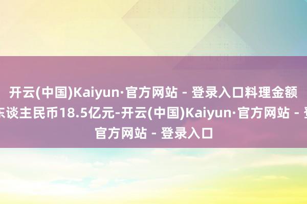 开云(中国)Kaiyun·官方网站 - 登录入口料理金额共计约东谈主民币18.5亿元-开云(中国)Kaiyun·官方网站 - 登录入口