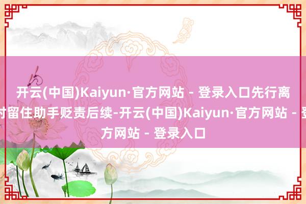 开云(中国)Kaiyun·官方网站 - 登录入口先行离开现场时留住助手贬责后续-开云(中国)Kaiyun·官方网站 - 登录入口