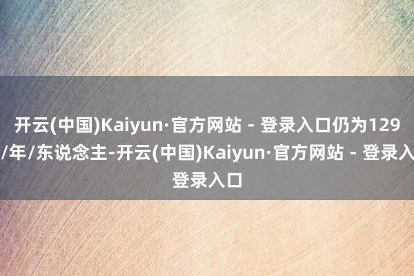 开云(中国)Kaiyun·官方网站 - 登录入口仍为129元/年/东说念主-开云(中国)Kaiyun·官方网站 - 登录入口
