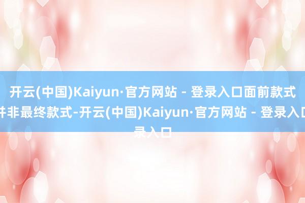 开云(中国)Kaiyun·官方网站 - 登录入口面前款式并非最终款式-开云(中国)Kaiyun·官方网站 - 登录入口