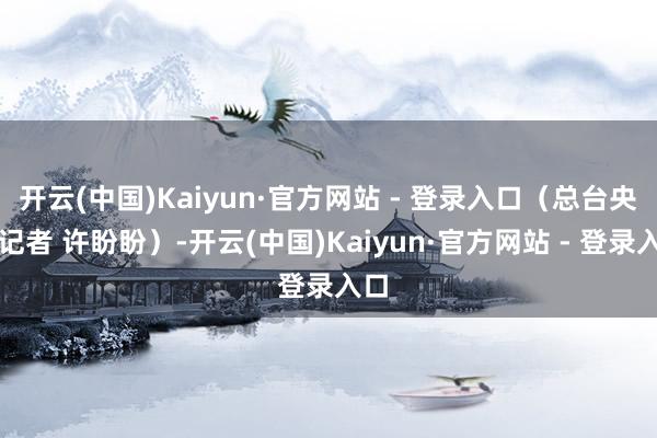 开云(中国)Kaiyun·官方网站 - 登录入口（总台央视记者 许盼盼）-开云(中国)Kaiyun·官方网站 - 登录入口
