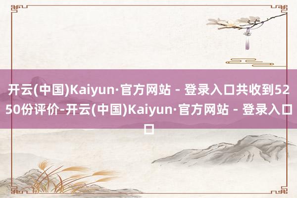 开云(中国)Kaiyun·官方网站 - 登录入口共收到5250份评价-开云(中国)Kaiyun·官方网站 - 登录入口