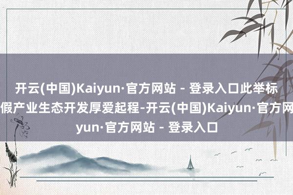 开云(中国)Kaiyun·官方网站 - 登录入口此举标记着慈溪轻度假产业生态开发厚爱起程-开云(中国)Kaiyun·官方网站 - 登录入口