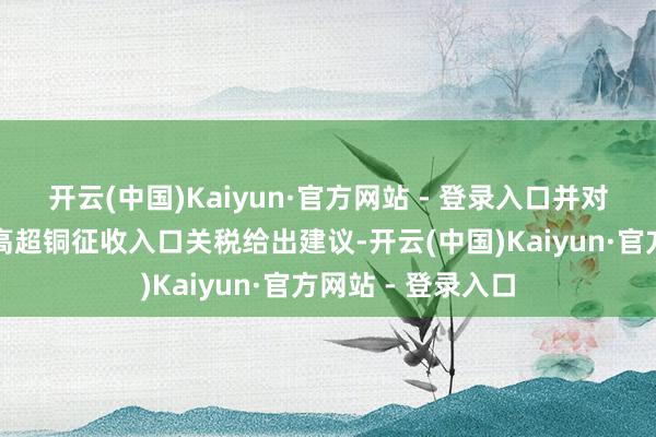 开云(中国)Kaiyun·官方网站 - 登录入口并对好意思国事否对高超铜征收入口关税给出建议-开云(中国)Kaiyun·官方网站 - 登录入口