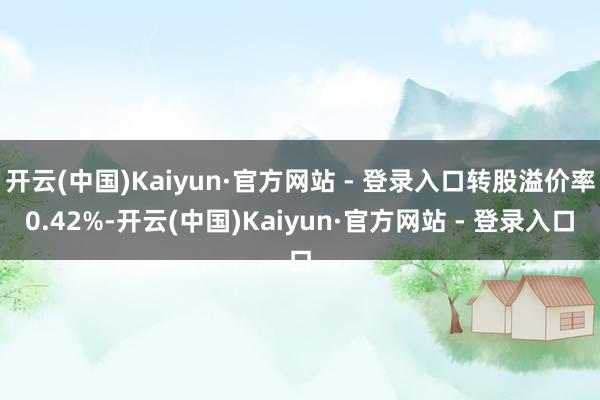 开云(中国)Kaiyun·官方网站 - 登录入口转股溢价率0.42%-开云(中国)Kaiyun·官方网站 - 登录入口