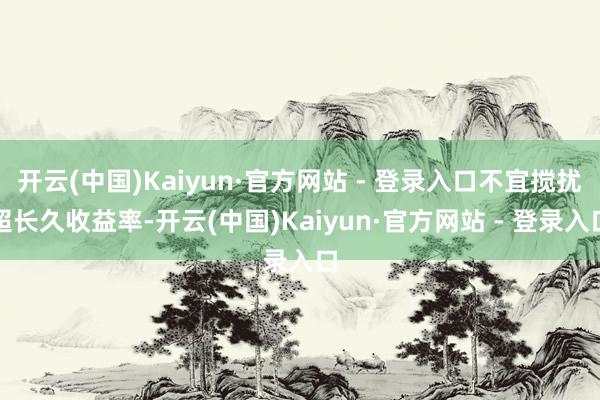 开云(中国)Kaiyun·官方网站 - 登录入口不宜搅扰超长久收益率-开云(中国)Kaiyun·官方网站 - 登录入口