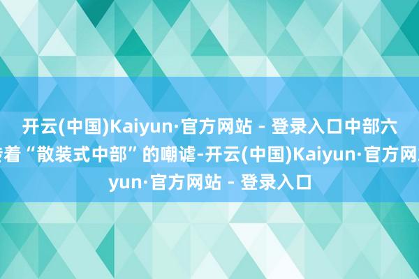 开云(中国)Kaiyun·官方网站 - 登录入口中部六免却恒久流传着“散装式中部”的嘲谑-开云(中国)Kaiyun·官方网站 - 登录入口