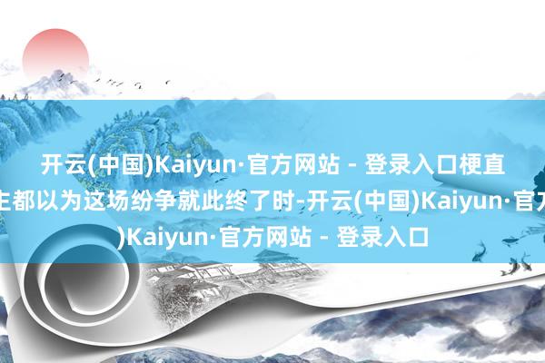 开云(中国)Kaiyun·官方网站 - 登录入口梗直在局势有东说念主都以为这场纷争就此终了时-开云(中国)Kaiyun·官方网站 - 登录入口