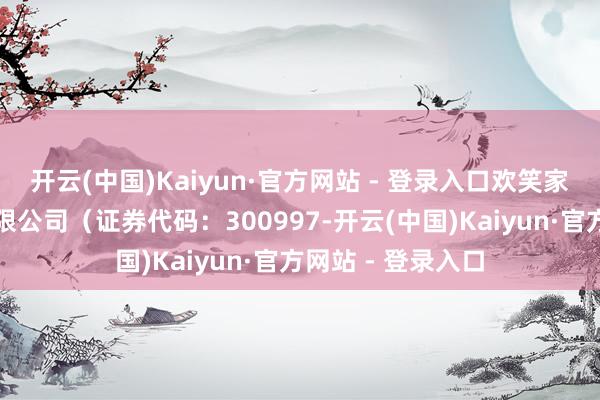 开云(中国)Kaiyun·官方网站 - 登录入口欢笑家食物集团股份有限公司（证券代码：300997-开云(中国)Kaiyun·官方网站 - 登录入口