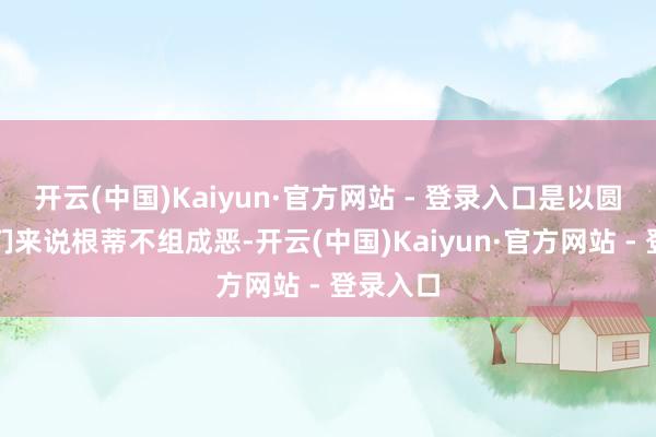 开云(中国)Kaiyun·官方网站 - 登录入口是以圆寂对他们来说根蒂不组成恶-开云(中国)Kaiyun·官方网站 - 登录入口