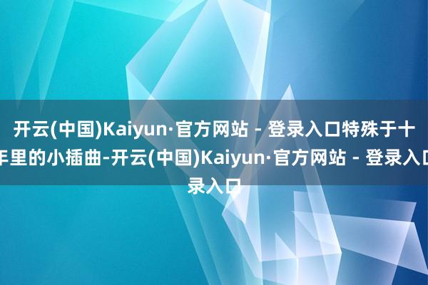 开云(中国)Kaiyun·官方网站 - 登录入口特殊于十年里的小插曲-开云(中国)Kaiyun·官方网站 - 登录入口