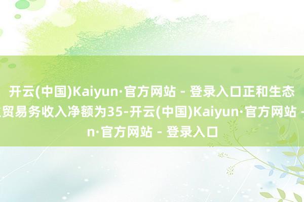 开云(中国)Kaiyun·官方网站 - 登录入口正和生态2024年主贸易务收入净额为35-开云(中国)Kaiyun·官方网站 - 登录入口