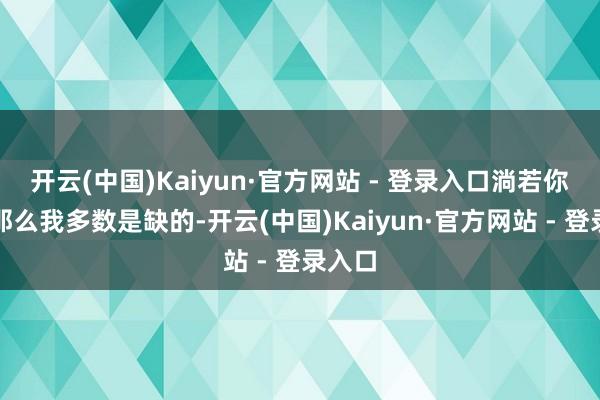开云(中国)Kaiyun·官方网站 - 登录入口淌若你问了那么我多数是缺的-开云(中国)Kaiyun·官方网站 - 登录入口