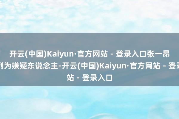 开云(中国)Kaiyun·官方网站 - 登录入口张一昂还被列为嫌疑东说念主-开云(中国)Kaiyun·官方网站 - 登录入口