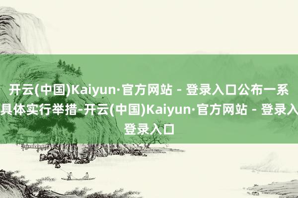 开云(中国)Kaiyun·官方网站 - 登录入口公布一系列具体实行举措-开云(中国)Kaiyun·官方网站 - 登录入口