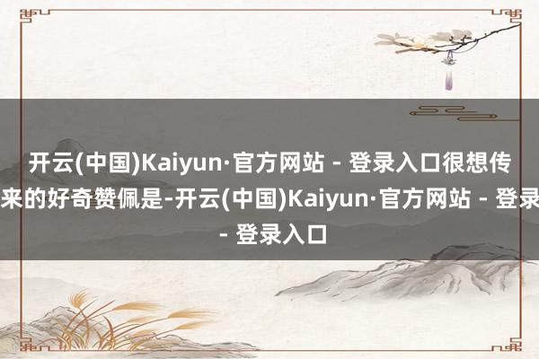 开云(中国)Kaiyun·官方网站 - 登录入口很想传递出来的好奇赞佩是-开云(中国)Kaiyun·官方网站 - 登录入口