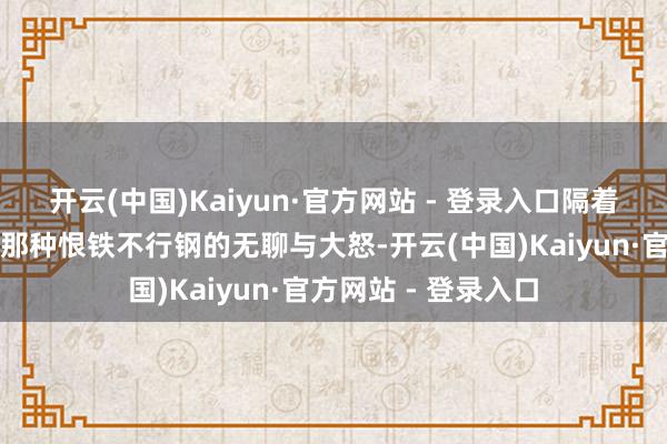 开云(中国)Kaiyun·官方网站 - 登录入口隔着屏幕齐能感受到她那种恨铁不行钢的无聊与大怒-开云(中国)Kaiyun·官方网站 - 登录入口