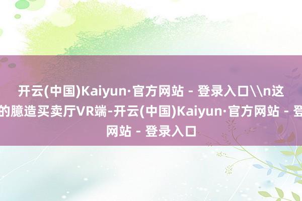 开云(中国)Kaiyun·官方网站 - 登录入口\n这次推出的臆造买卖厅VR端-开云(中国)Kaiyun·官方网站 - 登录入口