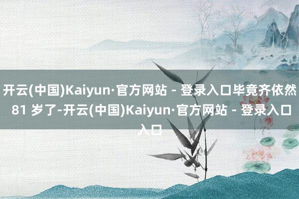 开云(中国)Kaiyun·官方网站 - 登录入口毕竟齐依然 81 岁了-开云(中国)Kaiyun·官方网站 - 登录入口