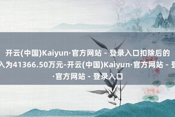 开云(中国)Kaiyun·官方网站 - 登录入口扣除后的营业收入为41366.50万元-开云(中国)Kaiyun·官方网站 - 登录入口