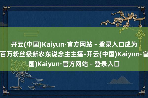 开云(中国)Kaiyun·官方网站 - 登录入口成为中复村出圈走红的百万粉丝级新农东说念主主播-开云(中国)Kaiyun·官方网站 - 登录入口