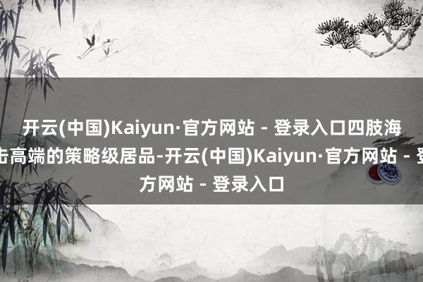 开云(中国)Kaiyun·官方网站 - 登录入口四肢海洋网冲击高端的策略级居品-开云(中国)Kaiyun·官方网站 - 登录入口
