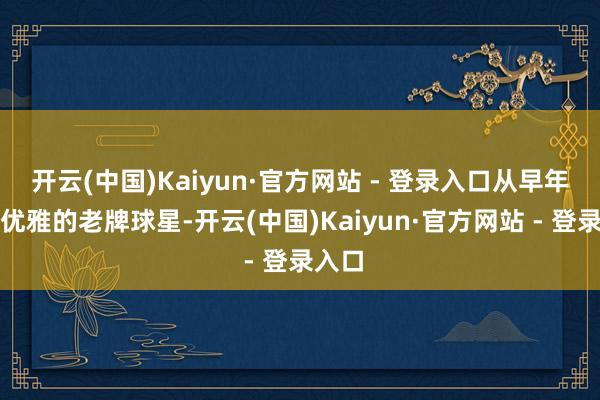 开云(中国)Kaiyun·官方网站 - 登录入口从早年气质优雅的老牌球星-开云(中国)Kaiyun·官方网站 - 登录入口