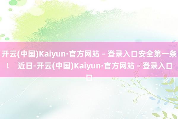开云(中国)Kaiyun·官方网站 - 登录入口安全第一条！  近日-开云(中国)Kaiyun·官方网站 - 登录入口