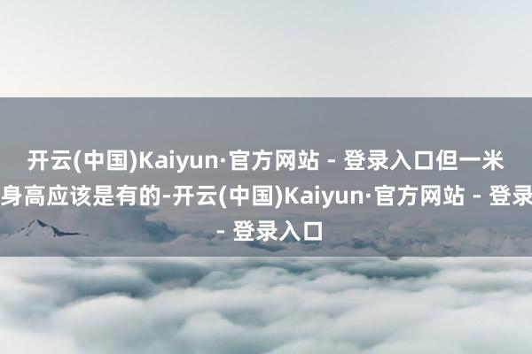 开云(中国)Kaiyun·官方网站 - 登录入口但一米六的身高应该是有的-开云(中国)Kaiyun·官方网站 - 登录入口
