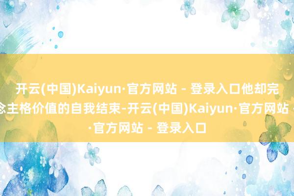 开云(中国)Kaiyun·官方网站 - 登录入口他却完成了东说念主格价值的自我结束-开云(中国)Kaiyun·官方网站 - 登录入口