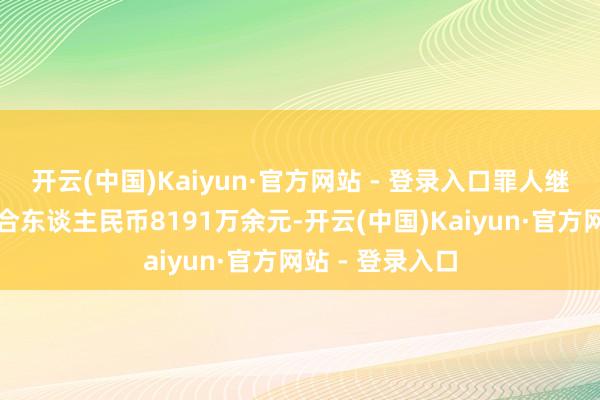 开云(中国)Kaiyun·官方网站 - 登录入口罪人继承财物悉数折合东谈主民币8191万余元-开云(中国)Kaiyun·官方网站 - 登录入口