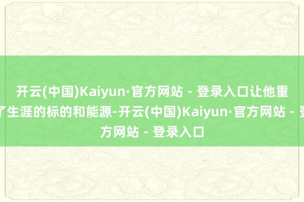 开云(中国)Kaiyun·官方网站 - 登录入口让他重新找回了生涯的标的和能源-开云(中国)Kaiyun·官方网站 - 登录入口