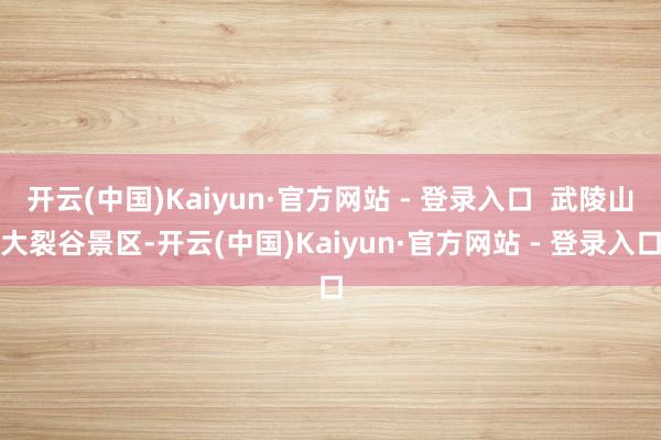 开云(中国)Kaiyun·官方网站 - 登录入口  武陵山大裂谷景区-开云(中国)Kaiyun·官方网站 - 登录入口