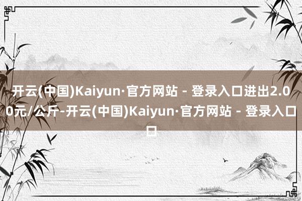 开云(中国)Kaiyun·官方网站 - 登录入口进出2.00元/公斤-开云(中国)Kaiyun·官方网站 - 登录入口