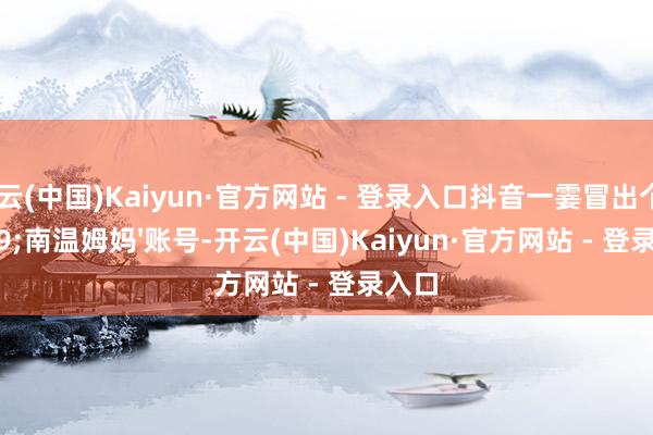 开云(中国)Kaiyun·官方网站 - 登录入口抖音一霎冒出个'南温姆妈'账号-开云(中国)Kaiyun·官方网站 - 登录入口