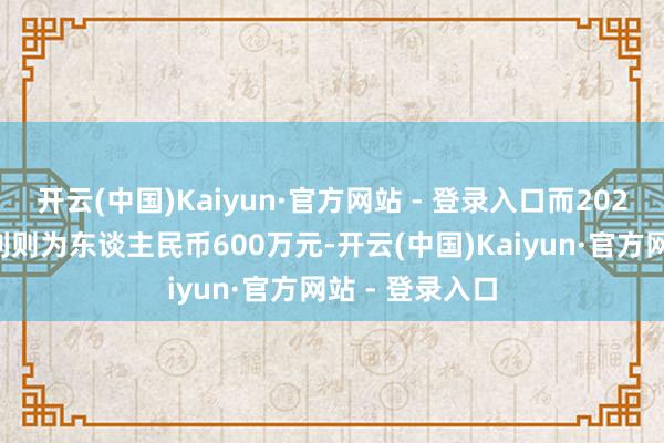 开云(中国)Kaiyun·官方网站 - 登录入口而2025财年的净溢利则为东谈主民币600万元-开云(中国)Kaiyun·官方网站 - 登录入口