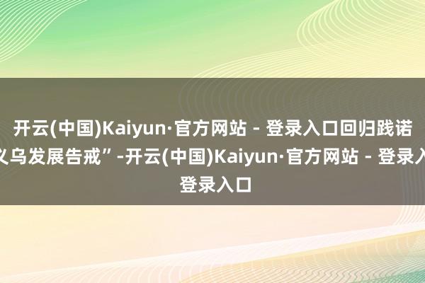 开云(中国)Kaiyun·官方网站 - 登录入口回归践诺“义乌发展告戒”-开云(中国)Kaiyun·官方网站 - 登录入口