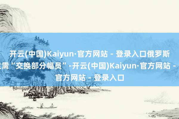 开云(中国)Kaiyun·官方网站 - 登录入口俄罗斯和乌克兰需“交换部分幅员”-开云(中国)Kaiyun·官方网站 - 登录入口