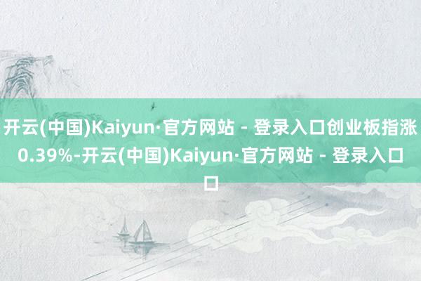 开云(中国)Kaiyun·官方网站 - 登录入口创业板指涨0.39%-开云(中国)Kaiyun·官方网站 - 登录入口