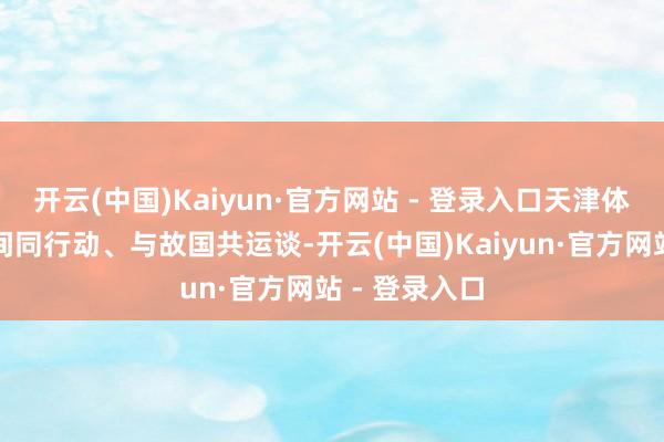 开云(中国)Kaiyun·官方网站 - 登录入口天津体裁永远与时间同行动、与故国共运谈-开云(中国)Kaiyun·官方网站 - 登录入口