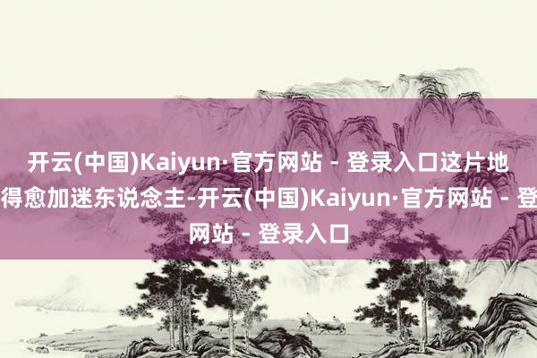 开云(中国)Kaiyun·官方网站 - 登录入口这片地区却显得愈加迷东说念主-开云(中国)Kaiyun·官方网站 - 登录入口