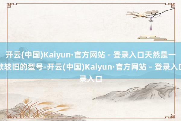 开云(中国)Kaiyun·官方网站 - 登录入口天然是一款较旧的型号-开云(中国)Kaiyun·官方网站 - 登录入口