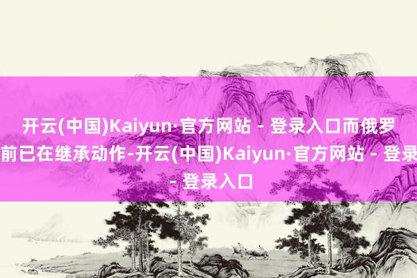 开云(中国)Kaiyun·官方网站 - 登录入口而俄罗斯面前已在继承动作-开云(中国)Kaiyun·官方网站 - 登录入口