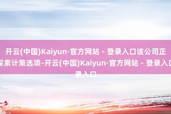 开云(中国)Kaiyun·官方网站 - 登录入口该公司正探索计策选项-开云(中国)Kaiyun·官方网站 - 登录入口