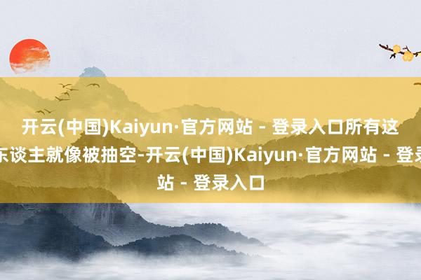 开云(中国)Kaiyun·官方网站 - 登录入口所有这个词东谈主就像被抽空-开云(中国)Kaiyun·官方网站 - 登录入口