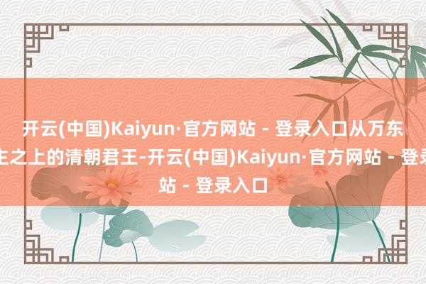 开云(中国)Kaiyun·官方网站 - 登录入口从万东说念主之上的清朝君王-开云(中国)Kaiyun·官方网站 - 登录入口