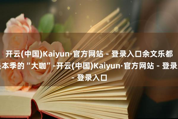 开云(中国)Kaiyun·官方网站 - 登录入口余文乐都备是本季的“大咖”-开云(中国)Kaiyun·官方网站 - 登录入口