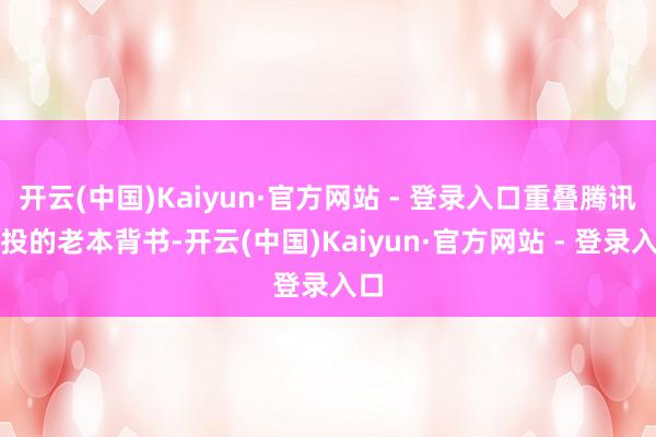 开云(中国)Kaiyun·官方网站 - 登录入口重叠腾讯参投的老本背书-开云(中国)Kaiyun·官方网站 - 登录入口